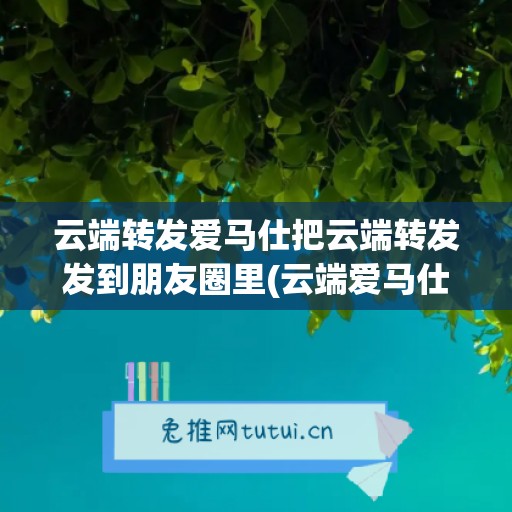 云端转发爱马仕把云端转发发到朋友圈里(云端爱马仕怎么样)