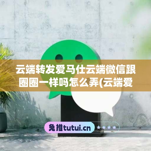 云端转发爱马仕云端微信跟圈圈一样吗怎么弄(云端爱马仕官网)