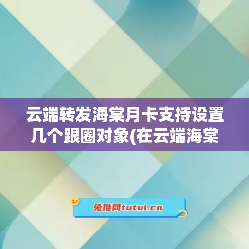 云端转发海棠月卡支持设置几个跟圈对象(在云端海棠)