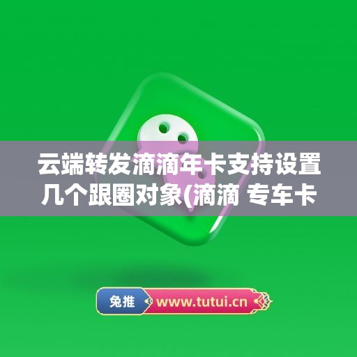 云端转发滴滴年卡支持设置几个跟圈对象(滴滴 专车卡)