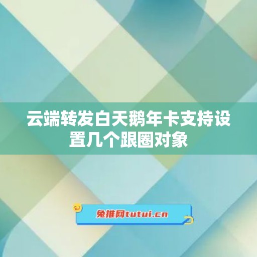 云端转发白天鹅年卡支持设置几个跟圈对象