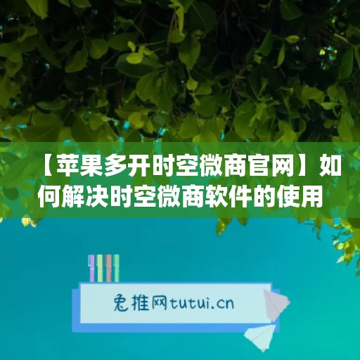 【苹果多开时空微商官网】如何解决时空微商软件的使用问题？(时空微商授权码分享)