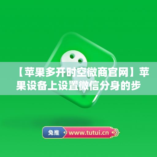 【苹果多开时空微商官网】苹果设备上设置微信分身的步骤(苹果微信分身时空进不去)