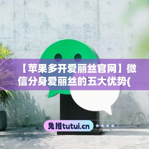 【苹果多开爱丽丝官网】微信分身爱丽丝的五大优势(爱丽丝怎么用)