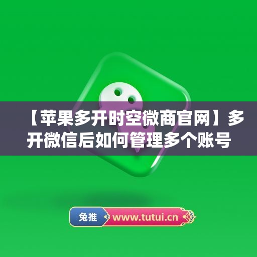 【苹果多开时空微商官网】多开微信后如何管理多个账号？(微信分身时空授权码)