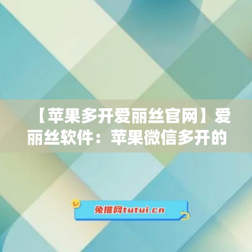 【苹果多开爱丽丝官网】爱丽丝软件：苹果微信多开的新选择(苹果手机爱丽丝游戏)