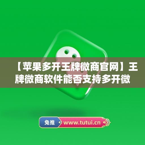 【苹果多开王牌微商官网】王牌微商软件能否支持多开微信？(王牌商城)