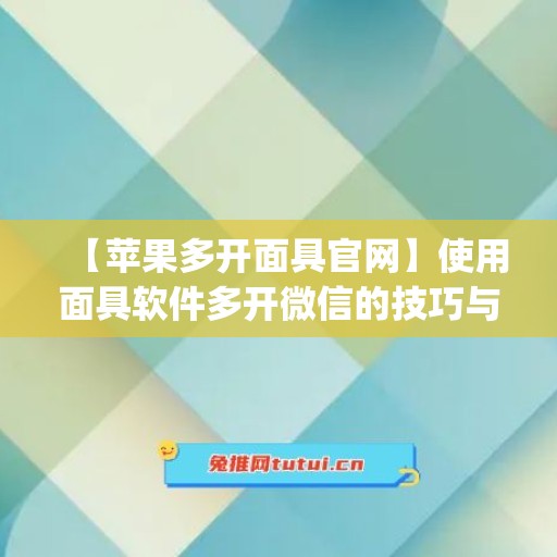 【苹果多开面具官网】使用面具软件多开微信的技巧与注意事项(iphone多个面部识别)