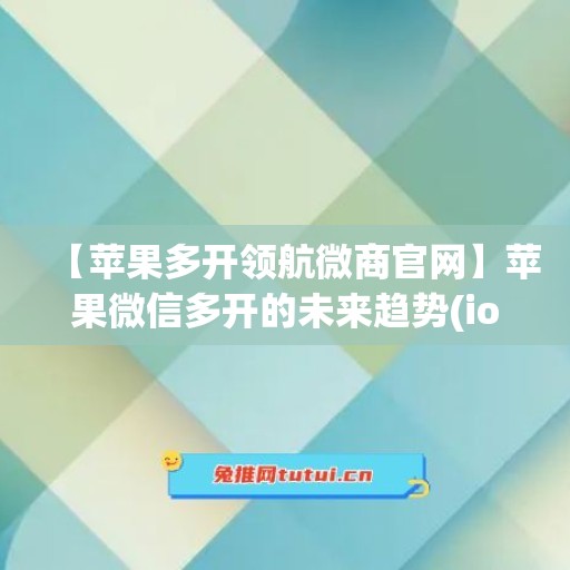 【苹果多开领航微商官网】苹果微信多开的未来趋势(ios多开微信)