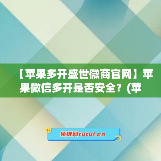 【苹果多开盛世微商官网】苹果微信多开是否安全？(苹果多开微品质)