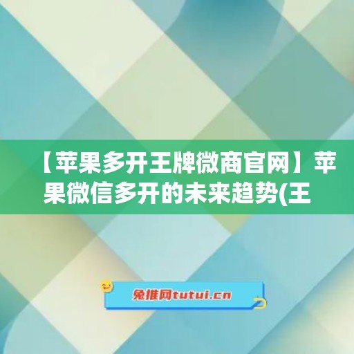 【苹果多开王牌微商官网】苹果微信多开的未来趋势(王牌多开app)