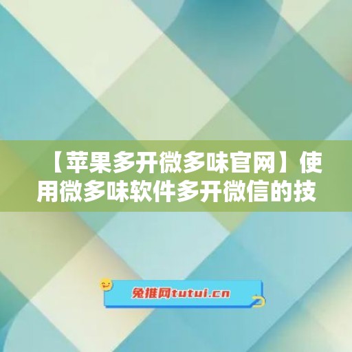 【苹果多开微多味官网】使用微多味软件多开微信的技巧与注意事项