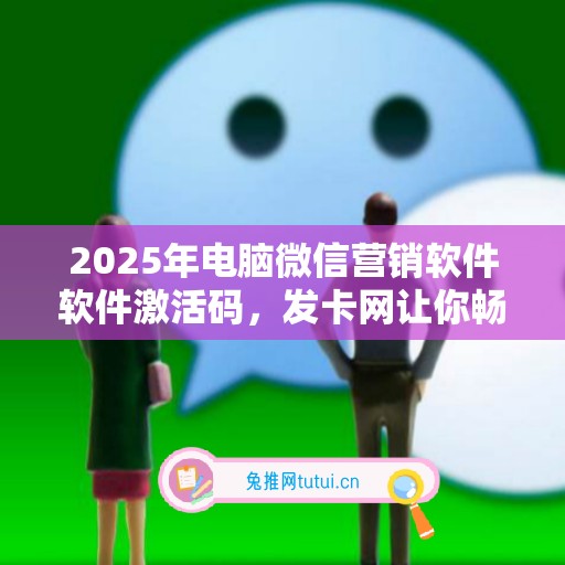 2025年电脑微信营销软件软件激活码，发卡网让你畅享软件新变革！