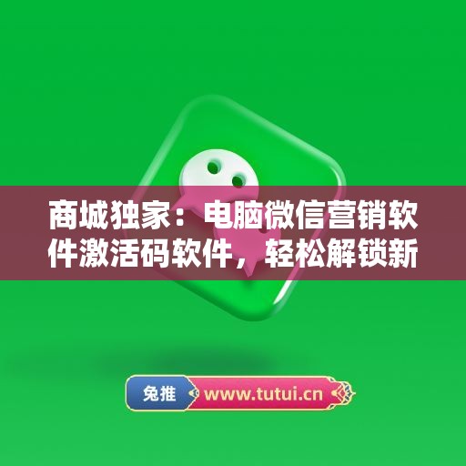 商城独家：电脑微信营销软件激活码软件，轻松解锁新功能