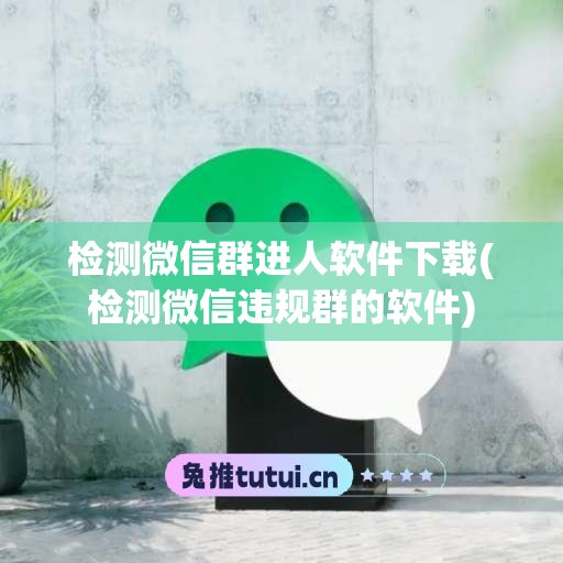 检测微信群进人软件下载(检测微信违规群的软件)