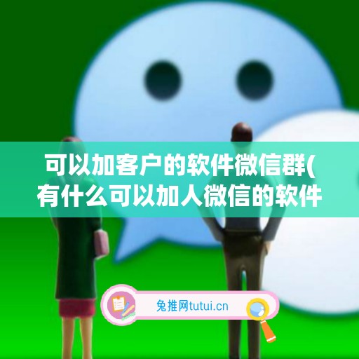 可以加客户的软件微信群(有什么可以加人微信的软件)