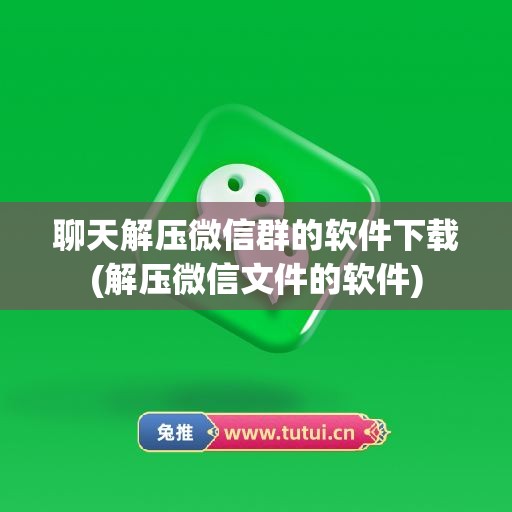 聊天解压微信群的软件下载(解压微信文件的软件)