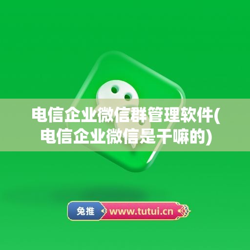 电信企业微信群管理软件(电信企业微信是干嘛的)