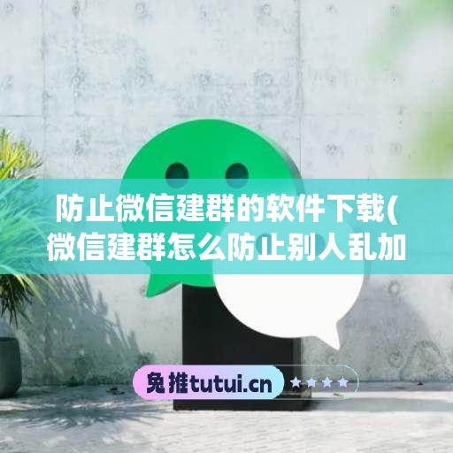 防止微信建群的软件下载(微信建群怎么防止别人乱加人)