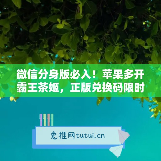 微信分身版必入!苹果多开霸王茶姬,正版兑换码限时特惠 微信分身版必入!苹果多开霸王茶姬,正版兑换码限时特惠