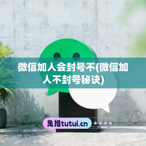 微信加人会封号不(微信加人不封号秘诀)