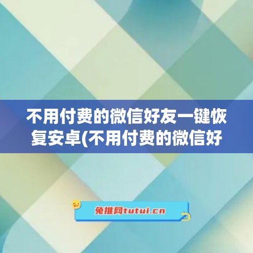 不用付费的微信好友一键恢复安卓(不用付费的微信好友一键恢复)