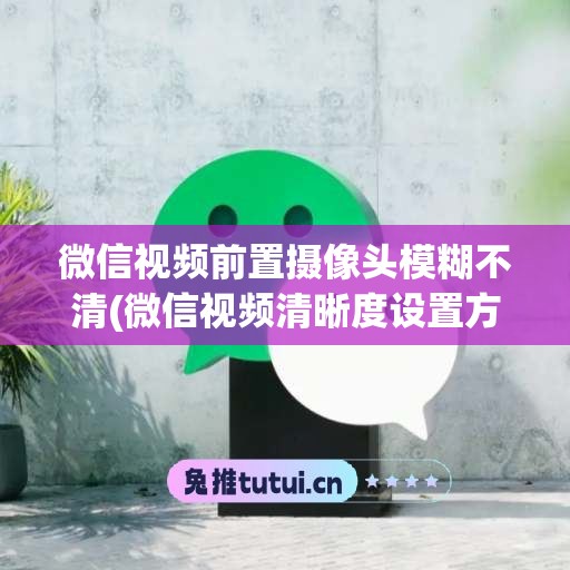 微信视频前置摄像头模糊不清(微信视频清晰度设置方法)