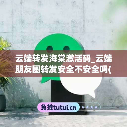 云端转发海棠激活码_云端朋友圈转发安全不安全吗(云端转发朋友圈微信)