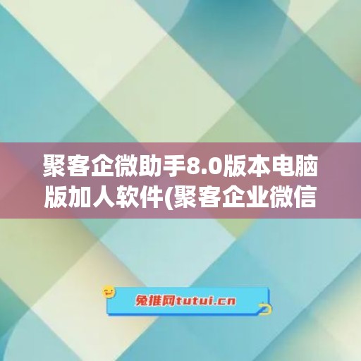 聚客企微助手8.0版本电脑版加人软件(聚客企业微信)