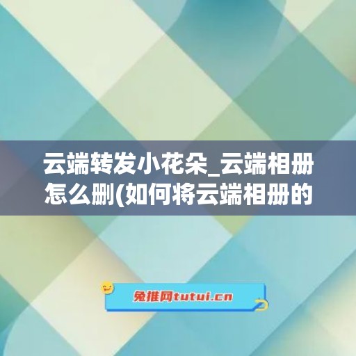 云端转发小花朵_云端相册怎么删(如何将云端相册的图片导入手机相册)