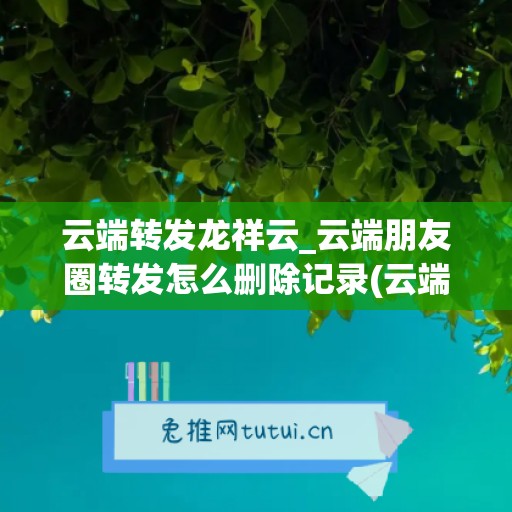 云端转发龙祥云_云端朋友圈转发怎么删除记录(云端一键转发如何转发朋友圈)