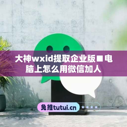 大神wxid提取企业版■电脑上怎么用微信加人