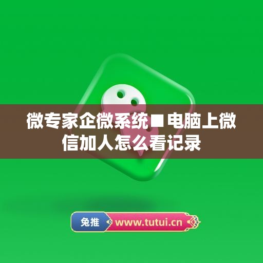 微专家企微系统■电脑上微信加人怎么看记录