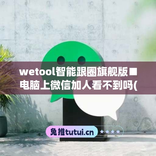 wetool智能跟圈旗舰版■电脑上微信加人看不到吗(电脑版微信有加好友功能吗)