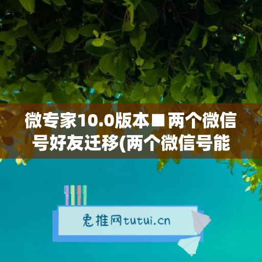 微专家10.0版本■两个微信号好友迁移(两个微信号能迁移聊天记录吗)