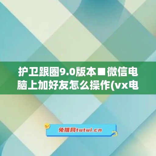 护卫跟圈9.0版本■微信电脑上加好友怎么操作(vx电脑版怎么加好友)