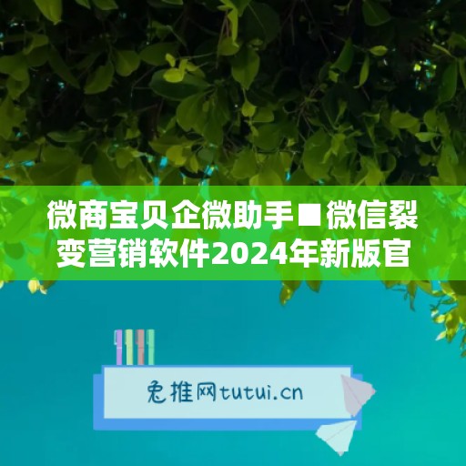 微商宝贝企微助手■微信裂变营销软件2024年新版官方网站免费下载