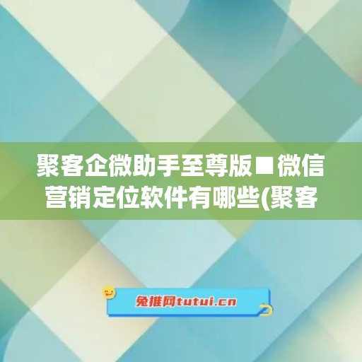 聚客企微助手至尊版■微信营销定位软件有哪些(聚客智能营销系统怎么样)