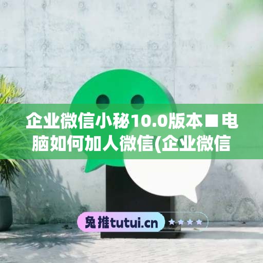 企业微信小秘10.0版本■电脑如何加人微信(企业微信电脑端怎么添加好友)