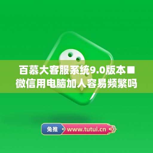 百慕大客服系统9.0版本■微信用电脑加人容易频繁吗(百慕大微信客服系统怎么用)