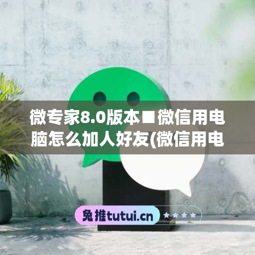 微专家8.0版本■微信用电脑怎么加人好友(微信用电脑加好友怎么加)