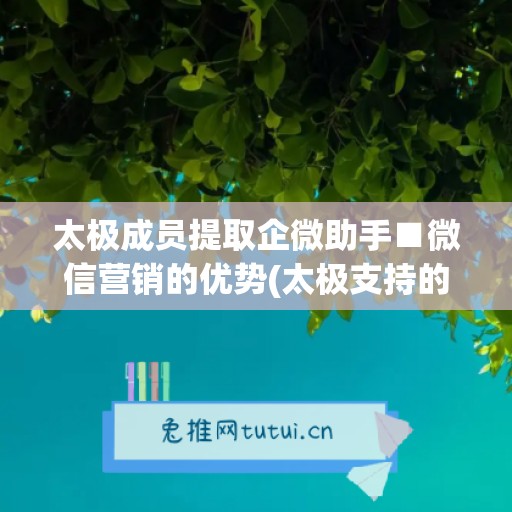 太极成员提取企微助手■微信营销的优势(太极支持的企业微信版本)