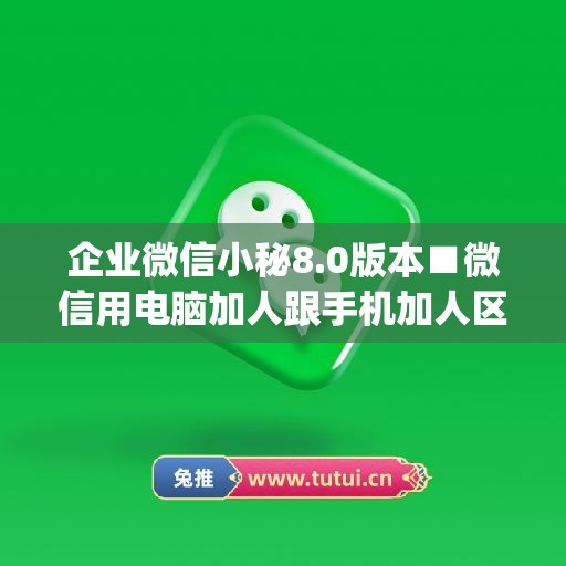 企业微信小秘8.0版本■微信用电脑加人跟手机加人区别(企业微信电脑版怎么加好友)