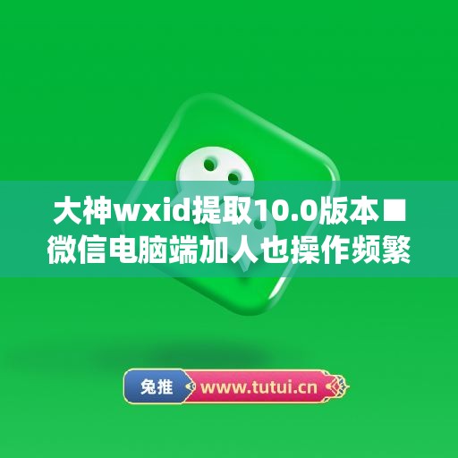 大神wxid提取10.0版本■微信电脑端加人也操作频繁怎么办(电脑微信提取文字快捷键)