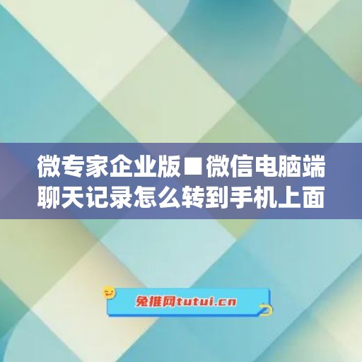 微专家企业版■微信电脑端聊天记录怎么转到手机上面(企业微信电脑版聊天记录转移)