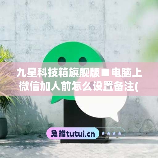 九星科技箱旗舰版■电脑上微信加人前怎么设置备注(电脑微信怎么添加备注)