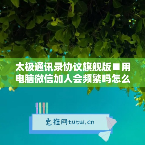 太极通讯录协议旗舰版■用电脑微信加人会频繁吗怎么办啊