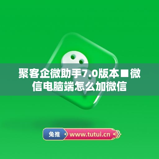 聚客企微助手7.0版本■微信电脑端怎么加微信