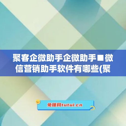 聚客企微助手企微助手■微信营销助手软件有哪些(聚客伙伴app)