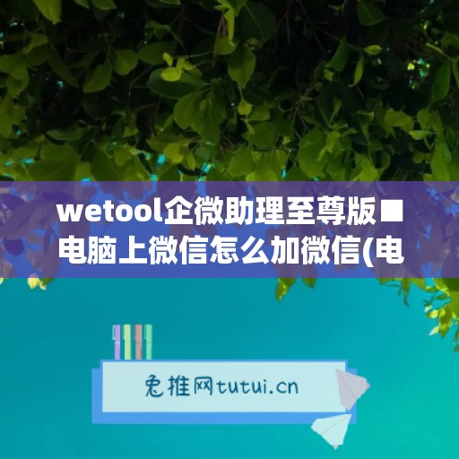 wetool企微助理至尊版■电脑上微信怎么加微信(电脑上企业微信怎么加好友)